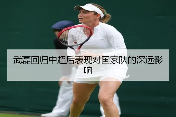 武磊回归中超后表现对国家队的深远影响